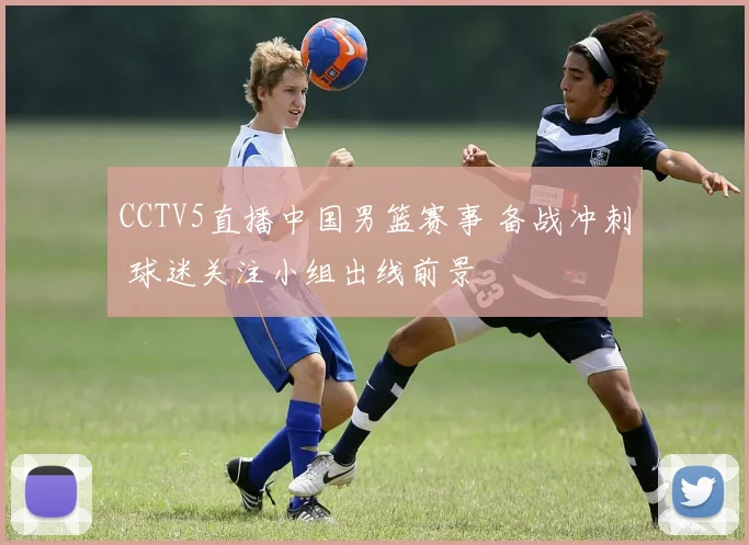 CCTV5直播中国男篮赛事 备战冲刺 球迷关注小组出线前景