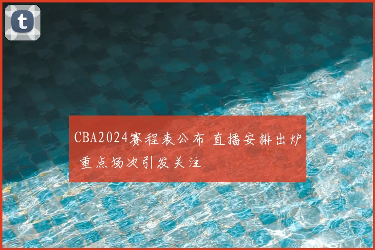 CBA2024赛程表公布 直播安排出炉 重点场次引发关注