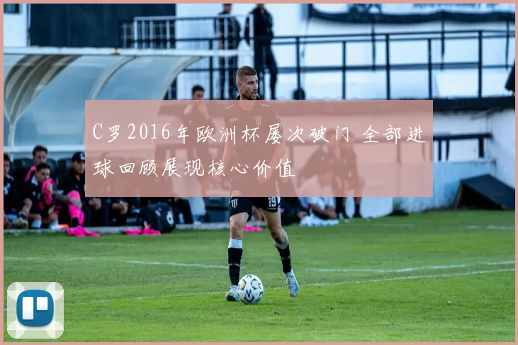 C罗2016年欧洲杯屡次破门 全部进球回顾展现核心价值
