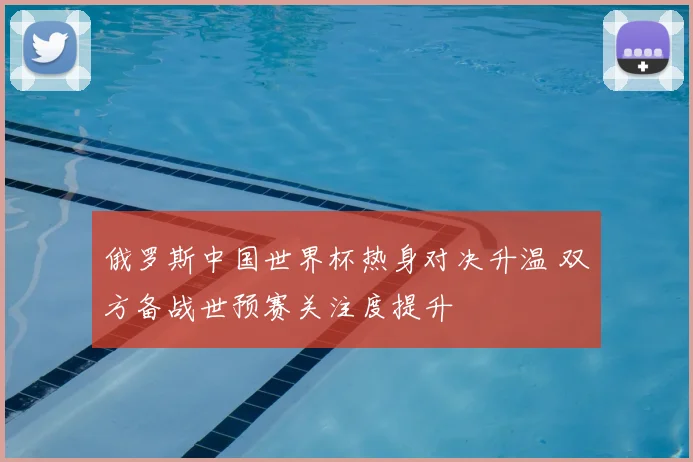 俄罗斯中国世界杯热身对决升温 双方备战世预赛关注度提升
