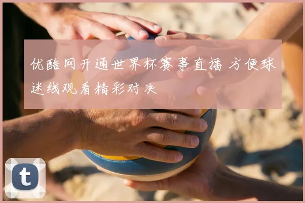 优酷网开通世界杯赛事直播 方便球迷线观看精彩对决