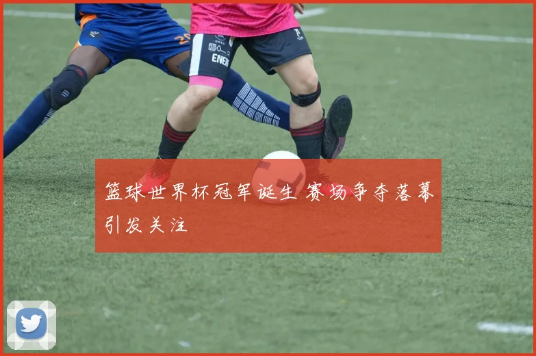篮球世界杯冠军诞生 赛场争夺落幕引发关注