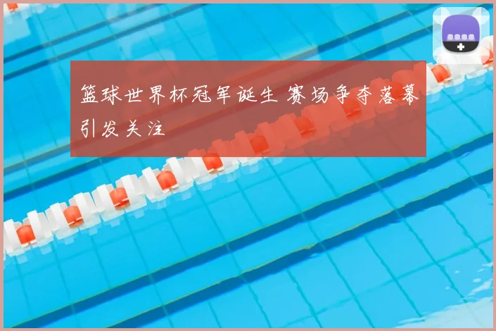 篮球世界杯冠军诞生 赛场争夺落幕引发关注