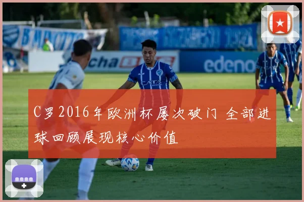 C罗2016年欧洲杯屡次破门 全部进球回顾展现核心价值