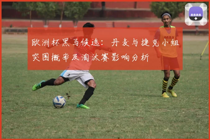 欧洲杯黑马候选：丹麦与捷克小组突围概率及淘汰赛影响分析