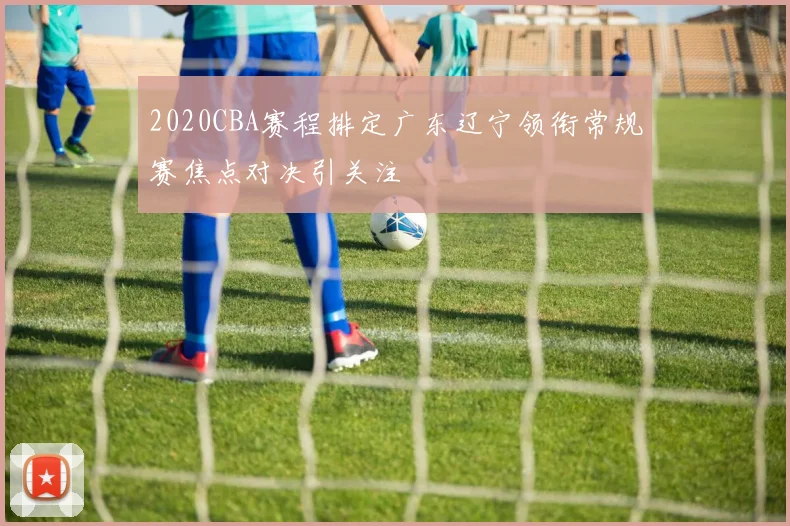 2020CBA赛程排定广东辽宁领衔常规赛焦点对决引关注