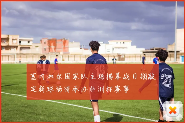 塞内加尔国家队主场揭幕战日期敲定新球场将承办非洲杯赛事