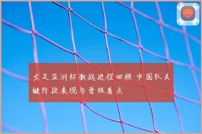 女足亚洲杯激战进程回顾 中国队关键阶段表现与晋级看点