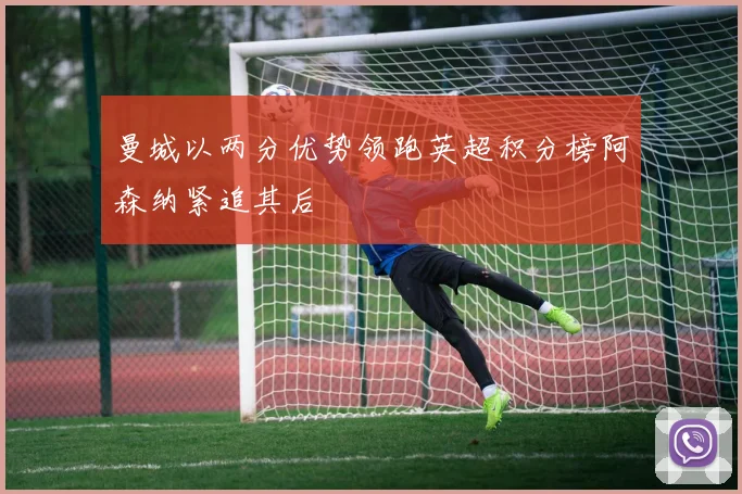 曼城以两分优势领跑英超积分榜阿森纳紧追其后