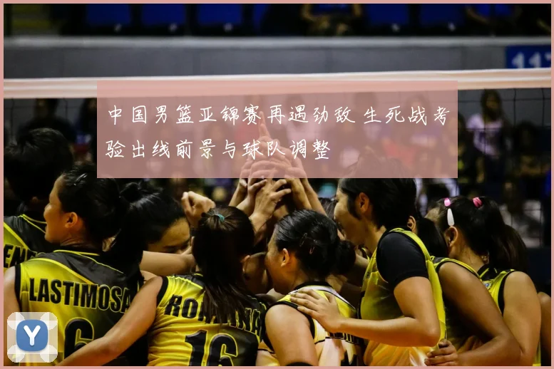 中国男篮亚锦赛再遇劲敌 生死战考验出线前景与球队调整