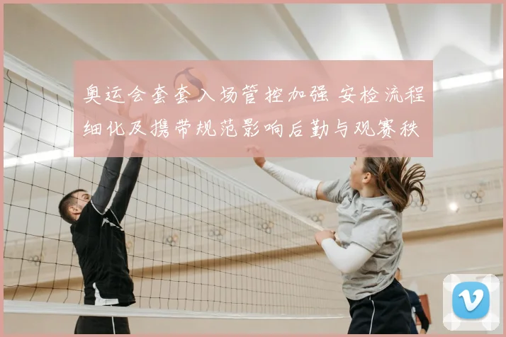 奥运会套套入场管控加强 安检流程细化及携带规范影响后勤与观赛秩序