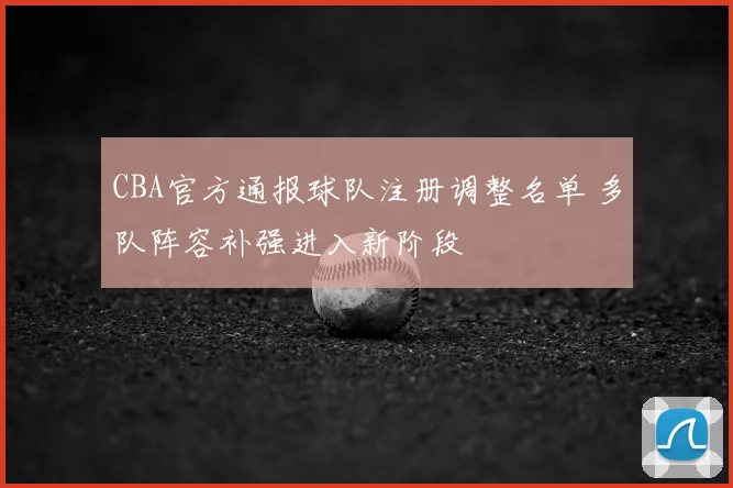 CBA官方通报球队注册调整名单 多队阵容补强进入新阶段