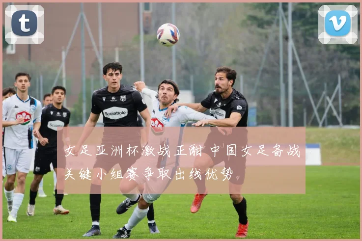 女足亚洲杯激战正酣 中国女足备战关键小组赛争取出线优势