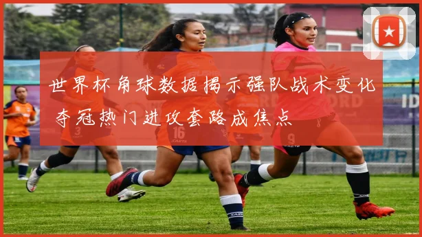 世界杯角球数据揭示强队战术变化 夺冠热门进攻套路成焦点
