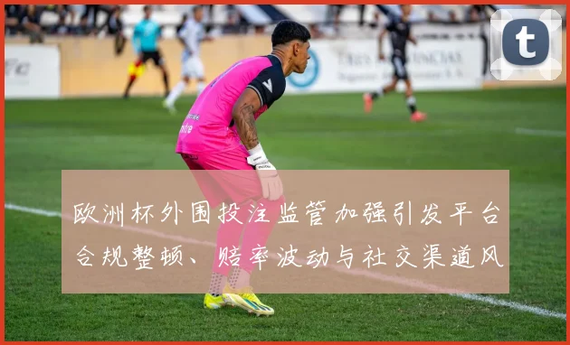 欧洲杯外围投注监管加强引发平台合规整顿、赔率波动与社交渠道风险防控