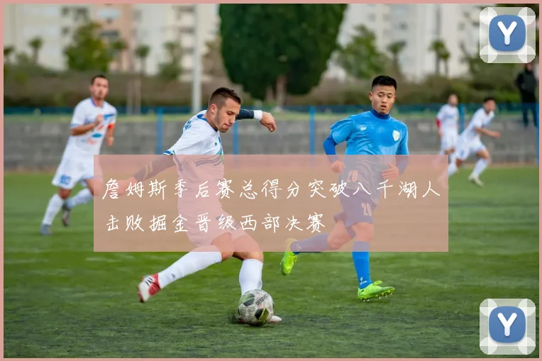 詹姆斯季后赛总得分突破八千湖人击败掘金晋级西部决赛