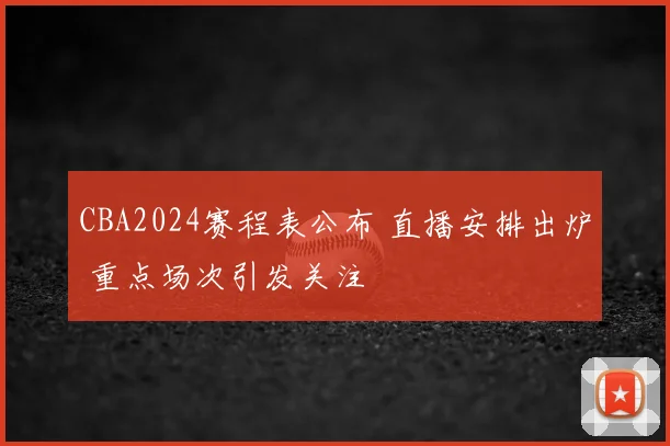 CBA2024赛程表公布 直播安排出炉 重点场次引发关注