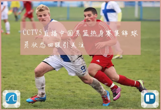 CCTV5直播中国男篮热身赛集锦 球员状态回暖引关注