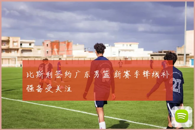 比斯利签约广东男篮 新赛季锋线补强备受关注