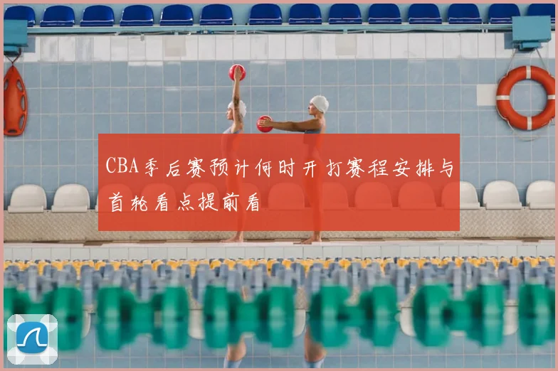 CBA季后赛预计何时开打赛程安排与首轮看点提前看