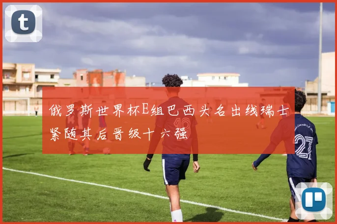 俄罗斯世界杯E组巴西头名出线瑞士紧随其后晋级十六强