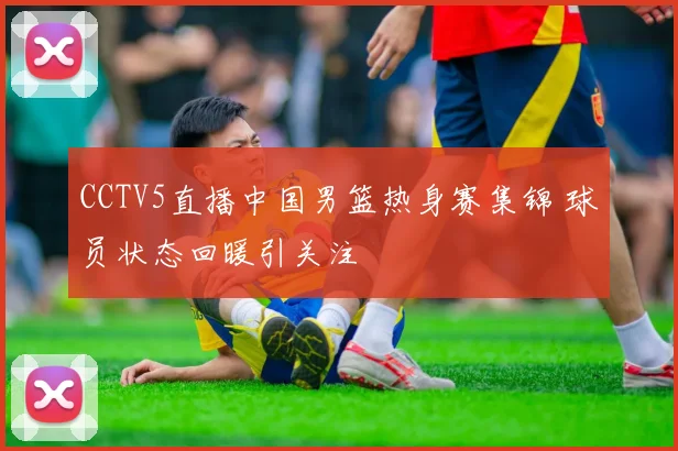 CCTV5直播中国男篮热身赛集锦 球员状态回暖引关注