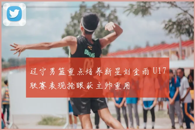 辽宁男篮重点培养新星刘金雨 U17联赛表现抢眼获主帅重用