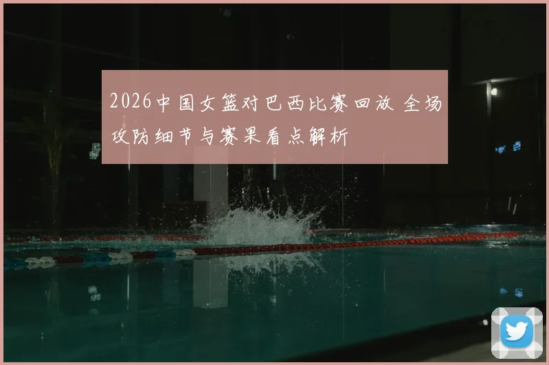 2026中国女篮对巴西比赛回放 全场攻防细节与赛果看点解析