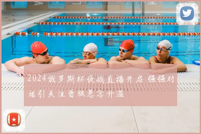 2024俄罗斯杯夜战直播开启 强强对话引关注晋级悬念升温