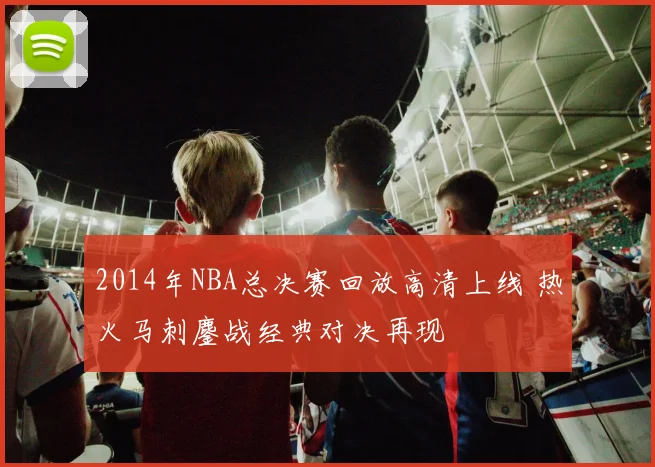 2014年NBA总决赛回放高清上线 热火马刺鏖战经典对决再现