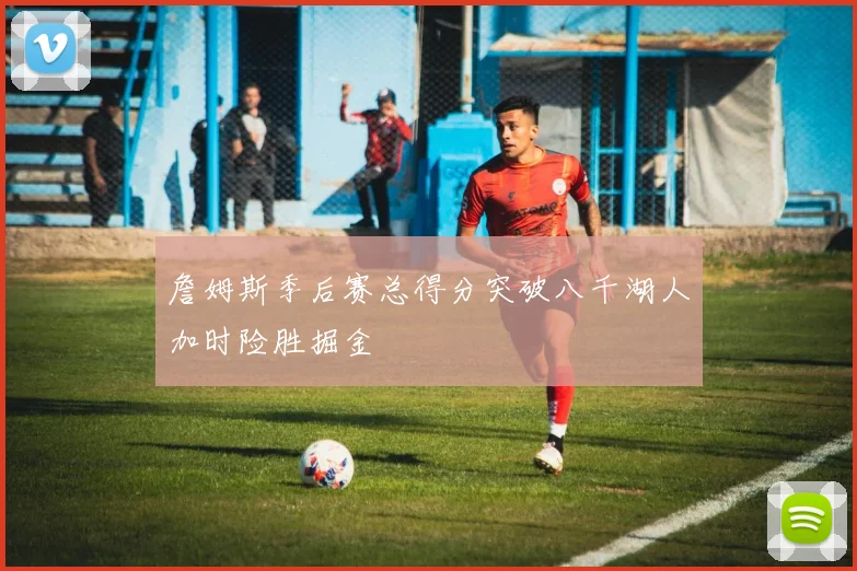 詹姆斯季后赛总得分突破八千湖人加时险胜掘金