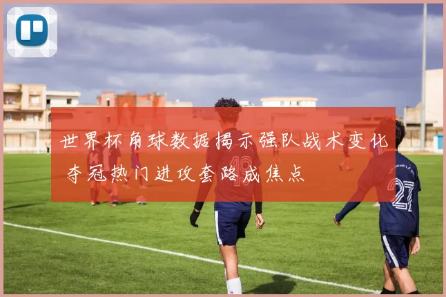 世界杯角球数据揭示强队战术变化 夺冠热门进攻套路成焦点