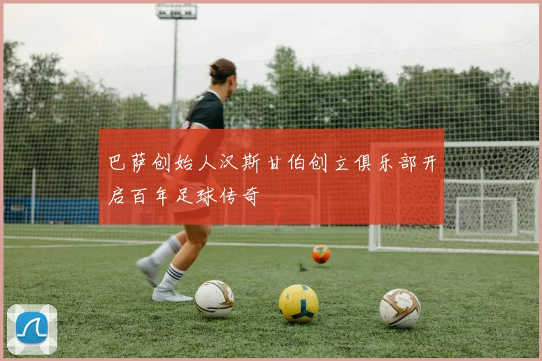 巴萨创始人汉斯甘伯创立俱乐部开启百年足球传奇